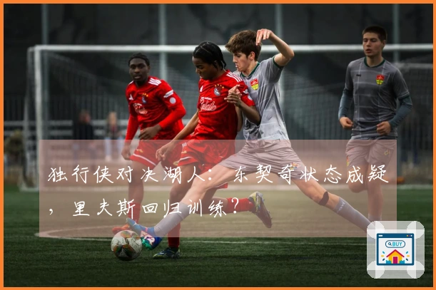 独行侠对决湖人：东契奇状态成疑，里夫斯回归训练？