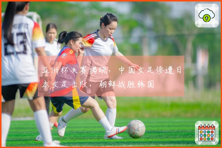 亚洲杯决赛揭晓，中国女足惨遭日本女足击败，朝鲜战胜韩国