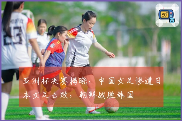 亚洲杯决赛揭晓，中国女足惨遭日本女足击败，朝鲜战胜韩国