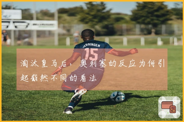 淘汰皇马后，奥利塞的反应为何引起截然不同的看法