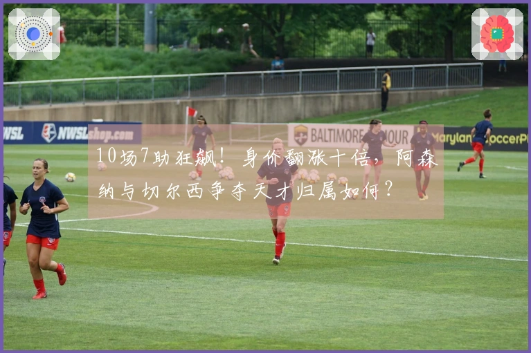 10场7助狂飙！身价翻涨十倍，阿森纳与切尔西争夺天才归属如何？