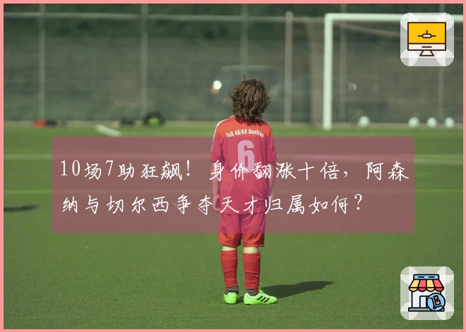 10场7助狂飙！身价翻涨十倍，阿森纳与切尔西争夺天才归属如何？