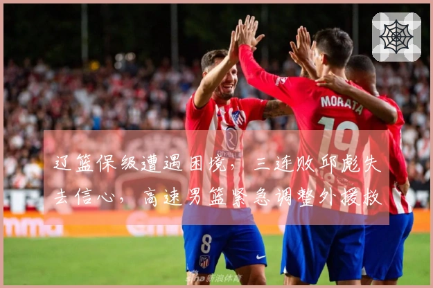 辽篮保级遭遇困境，三连败邱彪失去信心，高速男篮紧急调整外援救火